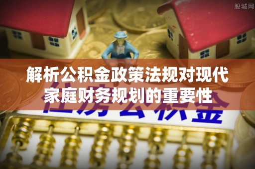 清流解析公积金政策法规对现代家庭财务规划的重要性