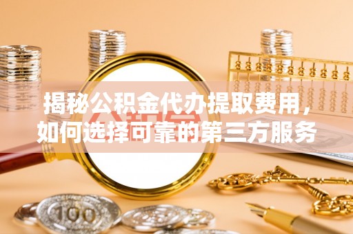 清流揭秘公积金代办提取费用，如何选择可靠的第三方服务
