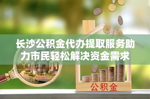 清流长沙公积金代办提取服务助力市民轻松解决资金需求