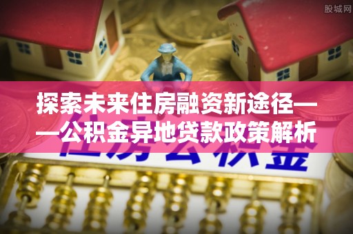 清流探索未来住房融资新途径——公积金异地贷款政策解析与实践