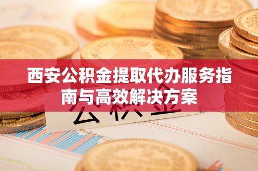 清流西安公积金提取代办服务指南与高效解决方案