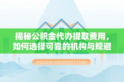 清流揭秘公积金代办提取费用，如何选择可靠的机构与规避潜在风险
