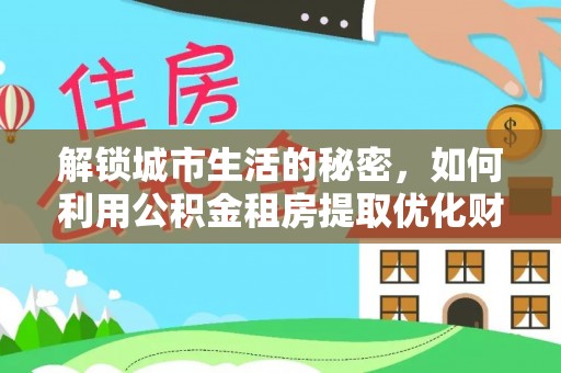 清流解锁城市生活的秘密，如何利用公积金租房提取优化财务规划