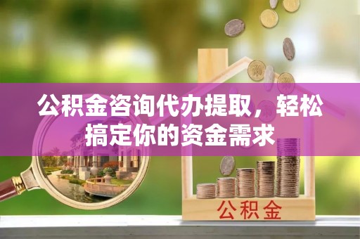 清流公积金咨询代办提取，轻松搞定你的资金需求