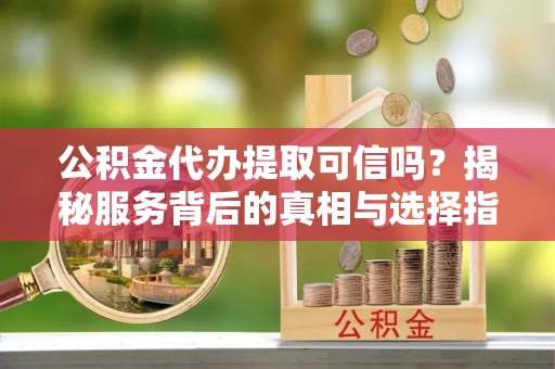 清流公积金代办提取可信吗？揭秘服务背后的真相与选择指南