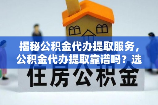 清流揭秘公积金代办提取服务，公积金代办提取靠谱吗？选择需谨慎