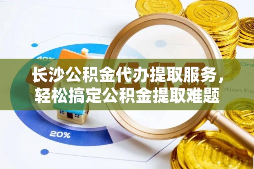 清流长沙公积金代办提取服务，轻松搞定公积金提取难题