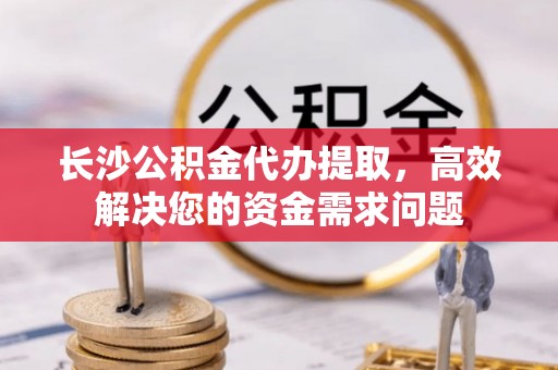 清流长沙公积金代办提取，高效解决您的资金需求问题