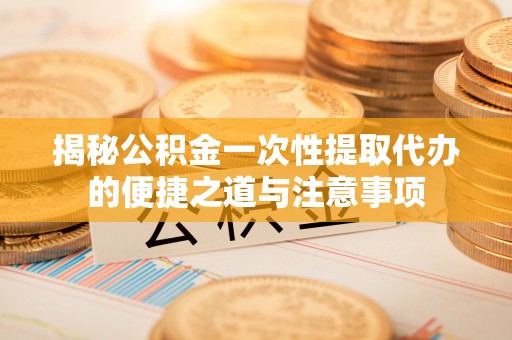 清流揭秘公积金一次性提取代办的便捷之道与注意事项