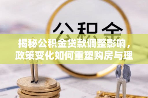 清流揭秘公积金贷款调整影响，政策变化如何重塑购房与理财规划