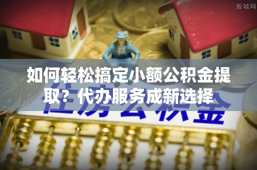 清流如何轻松搞定小额公积金提取？代办服务成新选择
