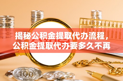 清流揭秘公积金提取代办流程，公积金提取代办要多久不再是谜题