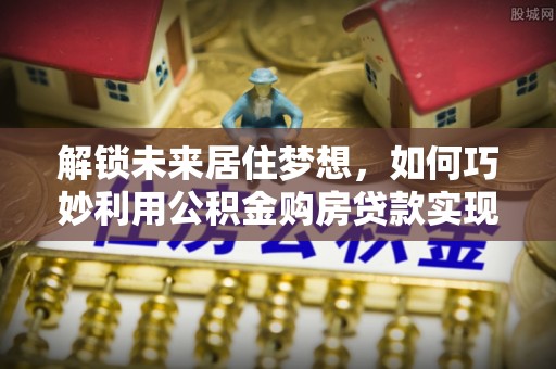 清流解锁未来居住梦想，如何巧妙利用公积金购房贷款实现房产投资