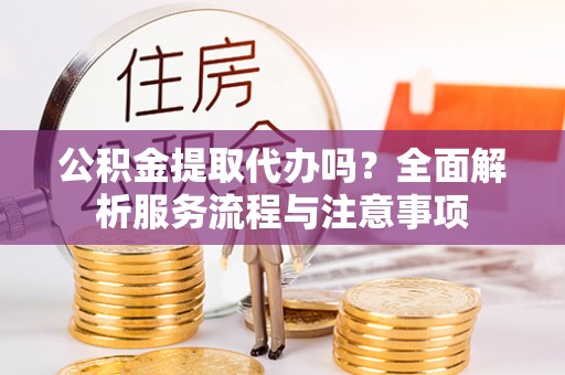 清流公积金提取代办吗？全面解析服务流程与注意事项