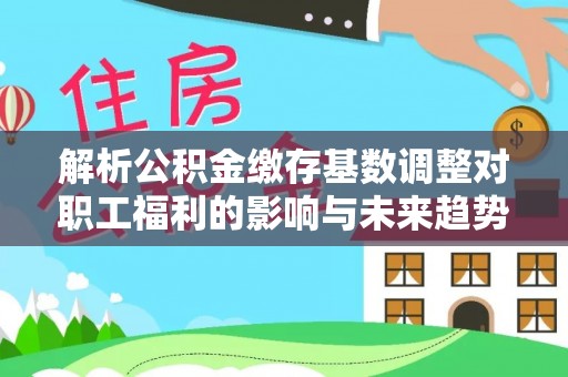 清流解析公积金缴存基数调整对职工福利的影响与未来趋势