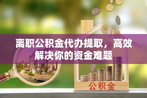 清流离职公积金代办提取，高效解决你的资金难题