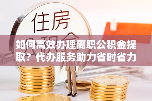 清流如何高效办理离职公积金提取？代办服务助力省时省力
