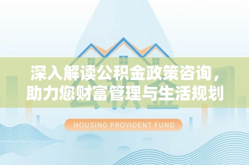 清流深入解读公积金政策咨询，助力您财富管理与生活规划