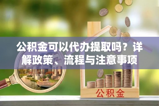 清流公积金可以代办提取吗？详解政策、流程与注意事项