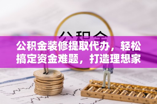 清流公积金装修提取代办，轻松搞定资金难题，打造理想家居