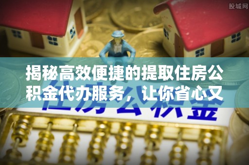 清流揭秘高效便捷的提取住房公积金代办服务，让你省心又省力