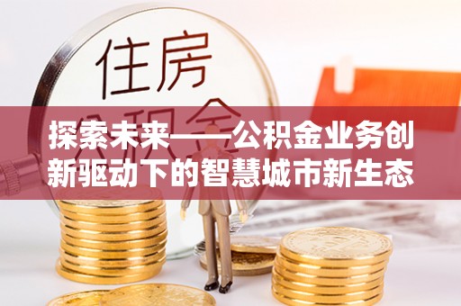 清流探索未来——公积金业务创新驱动下的智慧城市新生态