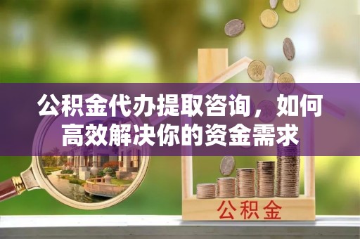 清流公积金代办提取咨询，如何高效解决你的资金需求
