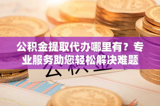 清流公积金提取代办哪里有？专业服务助您轻松解决难题