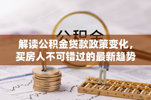 清流解读公积金贷款政策变化，买房人不可错过的最新趋势