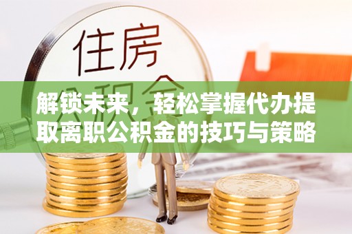 清流解锁未来，轻松掌握代办提取离职公积金的技巧与策略
