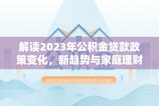 清流解读2023年公积金贷款政策变化，新趋势与家庭理财规划