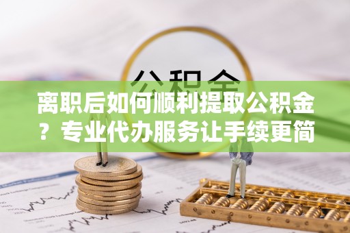 清流离职后如何顺利提取公积金？专业代办服务让手续更简单