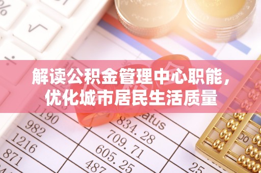 清流解读公积金管理中心职能，优化城市居民生活质量