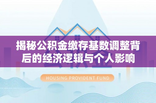 清流揭秘公积金缴存基数调整背后的经济逻辑与个人影响