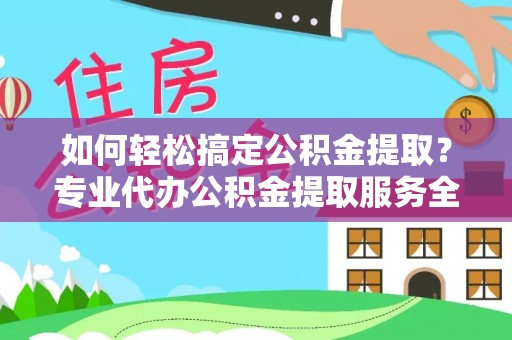 清流如何轻松搞定公积金提取？专业代办公积金提取服务全解析
