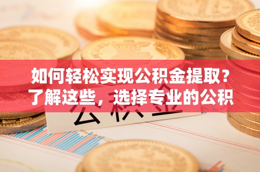 清流如何轻松实现公积金提取？了解这些，选择专业的公积金提取代办服务