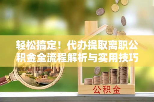 清流轻松搞定！代办提取离职公积金全流程解析与实用技巧