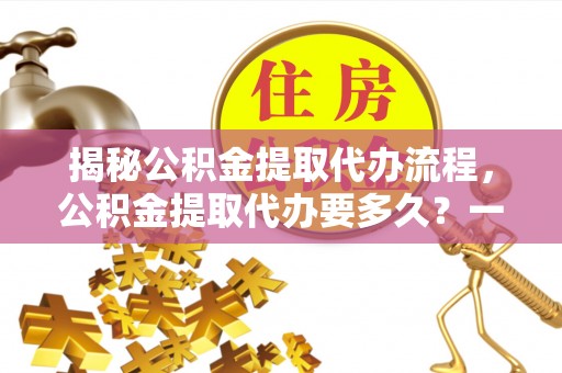 清流揭秘公积金提取代办流程，公积金提取代办要多久？一文读懂