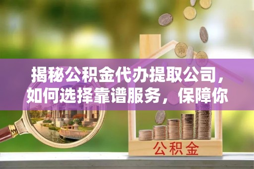 清流揭秘公积金代办提取公司，如何选择靠谱服务，保障你的资金安全
