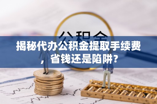 清流揭秘代办公积金提取手续费，省钱还是陷阱？