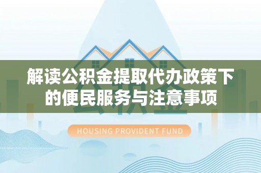 清流解读公积金提取代办政策下的便民服务与注意事项