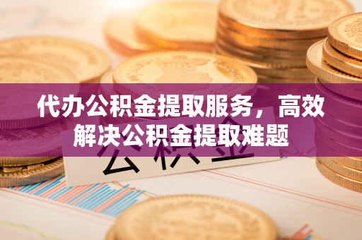 清流代办公积金提取服务，高效解决公积金提取难题