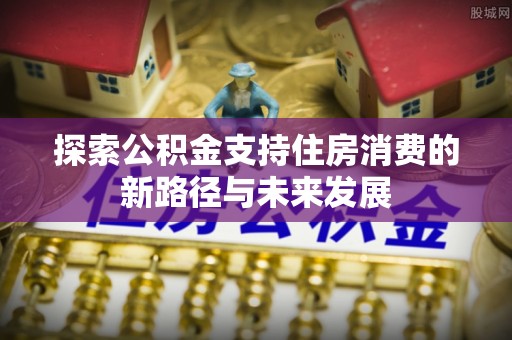 清流探索公积金支持住房消费的新路径与未来发展