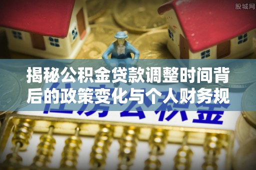 清流揭秘公积金贷款调整时间背后的政策变化与个人财务规划