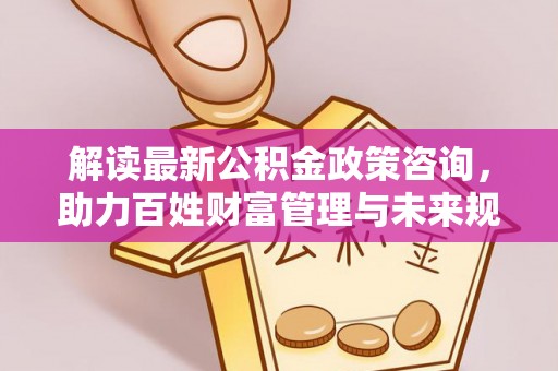 清流解读最新公积金政策咨询，助力百姓财富管理与未来规划
