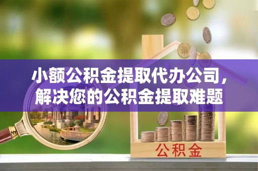 清流小额公积金提取代办公司，解决您的公积金提取难题