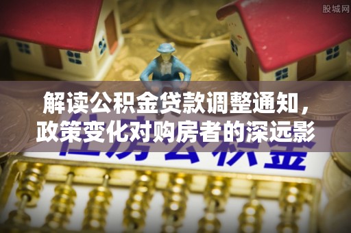 清流解读公积金贷款调整通知，政策变化对购房者的深远影响
